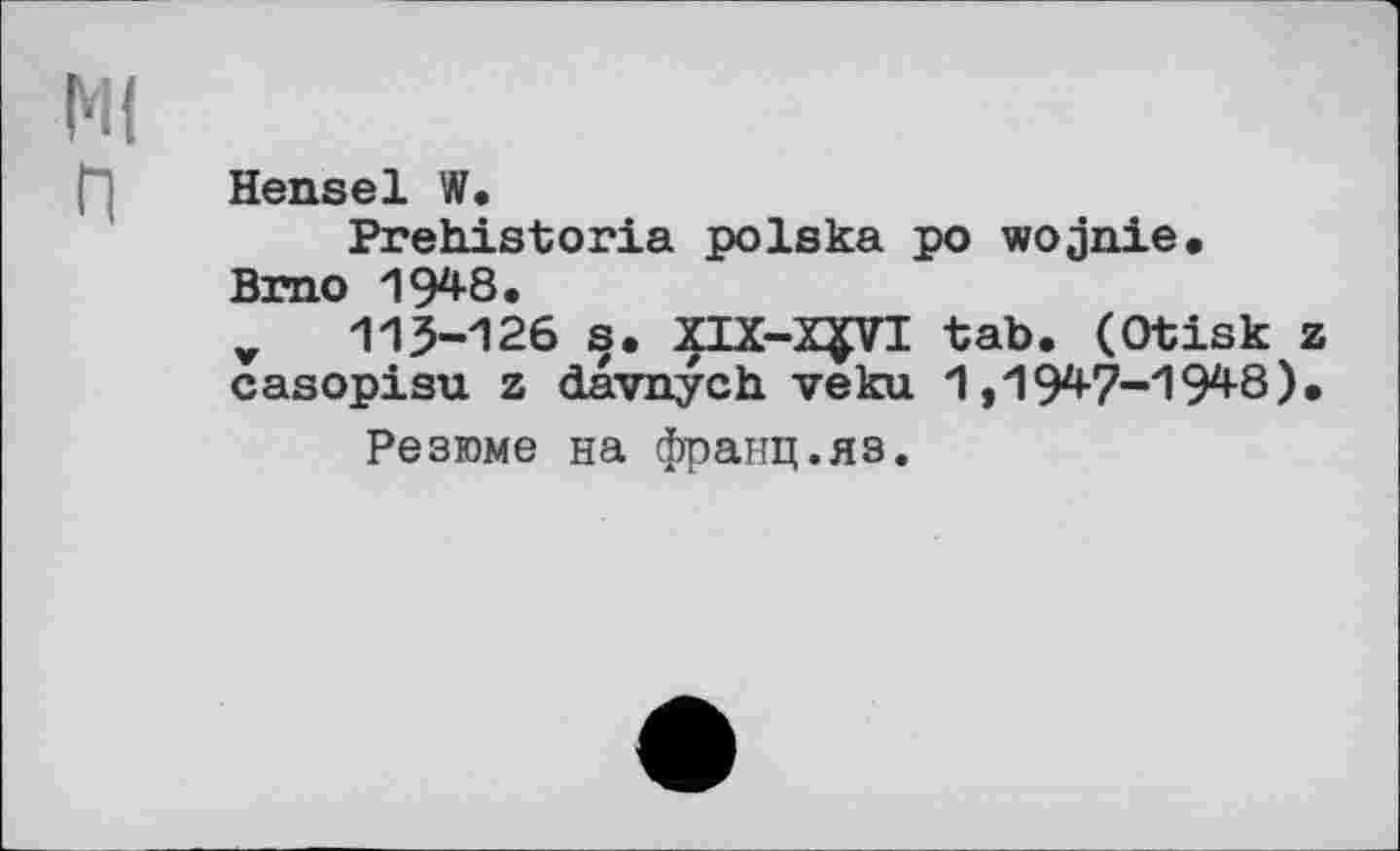 ﻿Ml
("] Hensel W.
Prehistoria polska po wojnie.
Brno 1948.
v 115-126 s. XIX-X^VI tab. (Otisk z casopisu z davnych veku 1,1947-194-8).
Резюме на франц.яз.